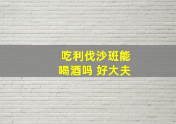 吃利伐沙班能喝酒吗 好大夫